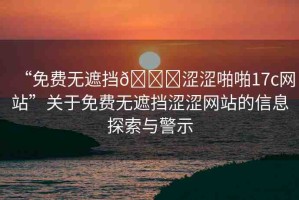 “免費無遮擋??澀澀啪啪17c網(wǎng)站”關(guān)于免費無遮擋澀澀網(wǎng)站的信息探索與警示