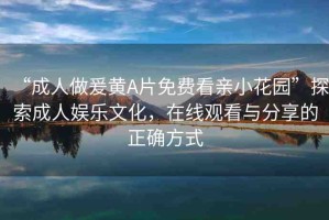 “成人做爰黃A片免費(fèi)看親小花園”探索成人娛樂文化，在線觀看與分享的正確方式