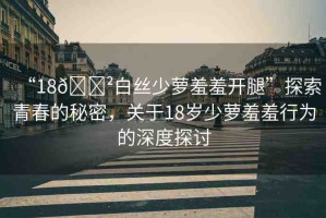 “18??白絲少蘿羞羞開腿”探索青春的秘密，關(guān)于18歲少蘿羞羞行為的深度探討