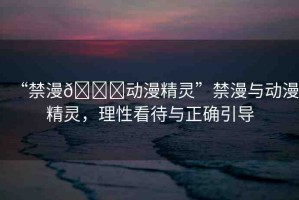 “禁漫??動漫精靈”禁漫與動漫精靈，理性看待與正確引導(dǎo)