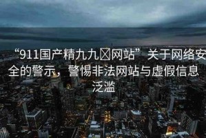 “911國產精九九?網站”關于網絡安全的警示，警惕非法網站與虛假信息泛濫
