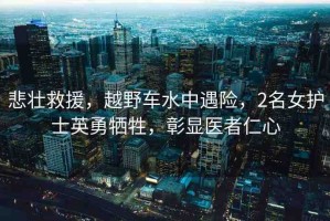 悲壯救援，越野車水中遇險，2名女護士英勇犧牲，彰顯醫(yī)者仁心