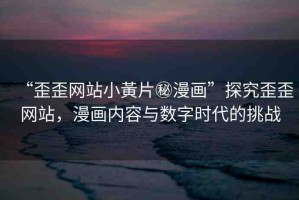 “歪歪網(wǎng)站小黃片秘漫畫”探究歪歪網(wǎng)站，漫畫內(nèi)容與數(shù)字時代的挑戰(zhàn)