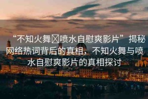“不知火舞?噴水自慰爽影片”揭秘網(wǎng)絡(luò)熱詞背后的真相，不知火舞與噴水自慰爽影片的真相探討