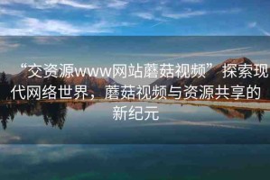 “交資源www網(wǎng)站蘑菇視頻”探索現(xiàn)代網(wǎng)絡(luò)世界，蘑菇視頻與資源共享的新紀(jì)元