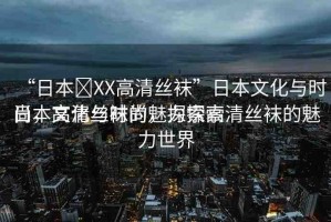 “日本?XX高清絲襪”日本文化與時尚，高清絲襪的魅力探索
日本文化與時尚，探索高清絲襪的魅力世界