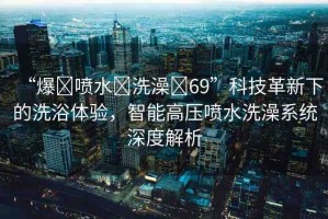 “爆?噴水?洗澡?69”科技革新下的洗浴體驗(yàn)，智能高壓噴水洗澡系統(tǒng)深度解析