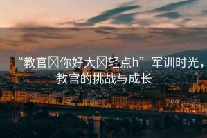“教官?你好大?輕點h”軍訓時光，教官的挑戰(zhàn)與成長