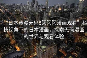 “日本黃漫無碼??漫畫觀看”科技視角下的日本漫畫，探索無碼漫畫的世界與觀看體驗