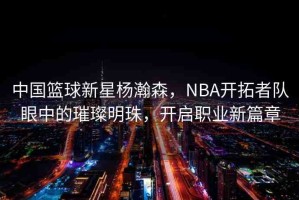 中國籃球新星楊瀚森，NBA開拓者隊眼中的璀璨明珠，開啟職業(yè)新篇章