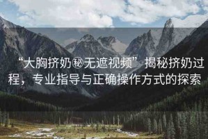 “大胸擠奶秘無遮視頻”揭秘擠奶過程，專業(yè)指導與正確操作方式的探索