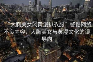“大胸美女?黃漫扒衣服”警惕網(wǎng)絡(luò)不良內(nèi)容，大胸美女與黃漫文化的誤導(dǎo)向