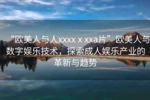 “歐美人與人xxxxⅹxxa片”歐美人與數(shù)字娛樂技術(shù)，探索成人娛樂產(chǎn)業(yè)的革新與趨勢(shì)