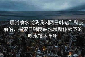 “爆?噴水?洗澡?網(wǎng)日韓站”科技前沿，探索日韓網(wǎng)站洗澡新體驗下的噴水技術(shù)革新