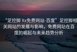 “足控腳 Xx免費網(wǎng)站-百度”足控腳相關(guān)網(wǎng)站的發(fā)展與影響，免費網(wǎng)站在百度的崛起與未來趨勢分析
