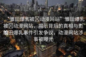 “雛田爆乳被?動(dòng)漫網(wǎng)站”雛田爆乳被?動(dòng)漫網(wǎng)站，揭示背后的真相與影響
雛田爆乳事件引發(fā)爭(zhēng)議，動(dòng)漫網(wǎng)站涉事被曝光