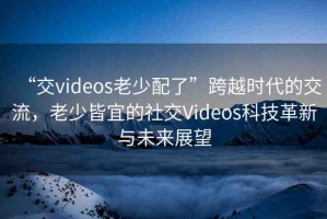 “交videos老少配了”跨越時(shí)代的交流，老少皆宜的社交Videos科技革新與未來展望