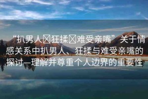 “扒男人?狂揉?難受親嘴”關(guān)于情感關(guān)系中扒男人、狂揉與難受親嘴的探討—理解并尊重個(gè)人邊界的重要性