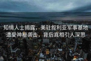 知情人士揭露，美駐敘利亞軍事基地遭受神秘襲擊，背后真相引人深思