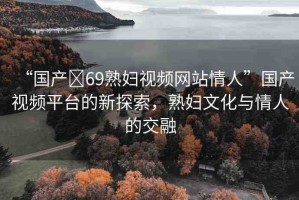 “國(guó)產(chǎn)?69熟婦視頻網(wǎng)站情人”國(guó)產(chǎn)視頻平臺(tái)的新探索，熟婦文化與情人的交融