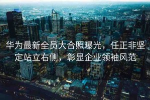 華為最新全員大合照曝光，任正非堅(jiān)定站立右側(cè)，彰顯企業(yè)領(lǐng)袖風(fēng)范