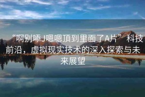 “啊別?J嗯嗯頂?shù)嚼锩媪薃片”科技前沿，虛擬現(xiàn)實(shí)技術(shù)的深入探索與未來(lái)展望