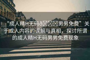 “成人精H無碼??男男免費(fèi)”關(guān)于成人內(nèi)容的誤解與真相，探討所謂的成人精H無碼男男免費(fèi)現(xiàn)象