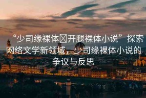 “少司緣裸體?開(kāi)腿裸體小說(shuō)”探索網(wǎng)絡(luò)文學(xué)新領(lǐng)域，少司緣裸體小說(shuō)的爭(zhēng)議與反思