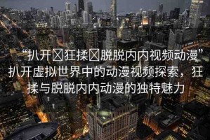 “扒開?狂揉?脫脫內(nèi)內(nèi)視頻動(dòng)漫”扒開虛擬世界中的動(dòng)漫視頻探索，狂揉與脫脫內(nèi)內(nèi)動(dòng)漫的獨(dú)特魅力