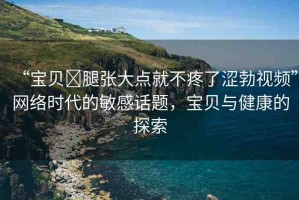 “寶貝?腿張大點就不疼了澀勃視頻”網(wǎng)絡(luò)時代的敏感話題，寶貝與健康的探索