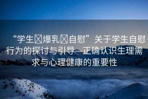 “學(xué)生?爆乳?自慰”關(guān)于學(xué)生自慰行為的探討與引導(dǎo)—正確認(rèn)識生理需求與心理健康的重要性