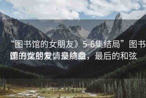 “圖書館的女朋友》5-6集結(jié)局”圖書館的女朋友，最終章
圖書館的愛情交響曲，最后的和弦