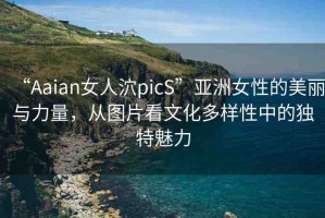 “Aaian女人泬picS”亞洲女性的美麗與力量，從圖片看文化多樣性中的獨(dú)特魅力