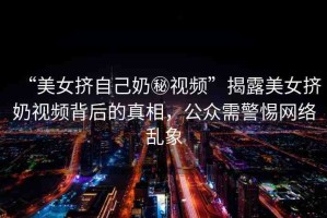 “美女?dāng)D自己奶秘視頻”揭露美女?dāng)D奶視頻背后的真相，公眾需警惕網(wǎng)絡(luò)亂象