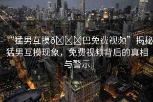 “猛男互摸??巴免費(fèi)視頻”揭秘猛男互摸現(xiàn)象，免費(fèi)視頻背后的真相與警示