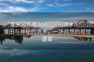 “雛田?乳噴3d??流水??雛田與神秘的流水，一場自然的視覺盛宴