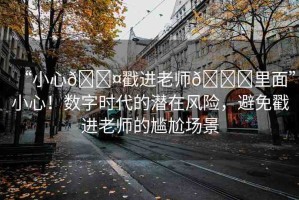 “小心??戳進(jìn)老師??里面”小心！數(shù)字時(shí)代的潛在風(fēng)險(xiǎn)，避免戳進(jìn)老師的尷尬場(chǎng)景