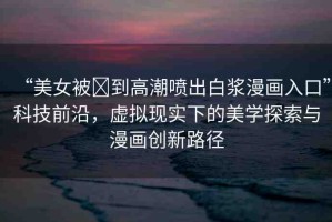 “美女被?到高潮噴出白漿漫畫(huà)入口”科技前沿，虛擬現(xiàn)實(shí)下的美學(xué)探索與漫畫(huà)創(chuàng)新路徑