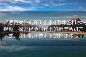 “懲罰女仆扒開??用棉簽和冰塊視頻”探索智能時代下的新型懲罰方式，女仆扒開技術下的特殊體驗