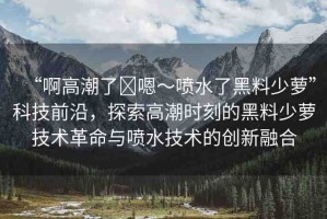 “啊高潮了?嗯～噴水了黑料少蘿”科技前沿，探索高潮時刻的黑料少蘿技術(shù)革命與噴水技術(shù)的創(chuàng)新融合