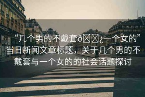 “幾個男的不戴套??一個女的”當(dāng)日新聞文章標(biāo)題，關(guān)于幾個男的不戴套與一個女的的社會話題探討