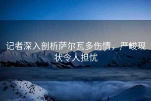 記者深入剖析薩爾瓦多傷情，嚴峻現(xiàn)狀令人擔憂