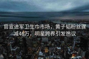 官宣進(jìn)軍衛(wèi)生巾市場，黃子韜粉絲驟減46萬，明星跨界引發(fā)熱議