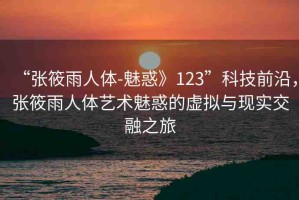 “張筱雨人體-魅惑》123”科技前沿，張筱雨人體藝術(shù)魅惑的虛擬與現(xiàn)實交融之旅