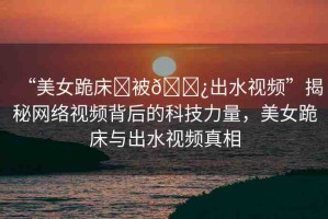 “美女跪床?被??出水視頻”揭秘網(wǎng)絡(luò)視頻背后的科技力量，美女跪床與出水視頻真相