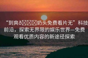 “到爽??奶頭免費(fèi)看片無”科技前沿，探索無界限的娛樂世界—免費(fèi)觀看優(yōu)質(zhì)內(nèi)容的新途徑探索