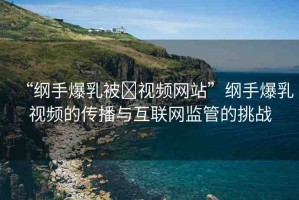 “綱手爆乳被?視頻網(wǎng)站”綱手爆乳視頻的傳播與互聯(lián)網(wǎng)監(jiān)管的挑戰(zhàn)
