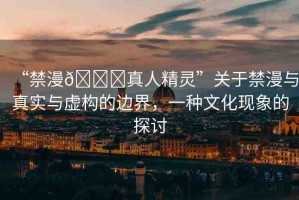“禁漫??真人精靈”關(guān)于禁漫與真實與虛構(gòu)的邊界，一種文化現(xiàn)象的探討