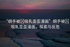 “綱手被?吸乳歪歪漫畫”綱手被?吸乳歪歪漫畫，探索與反思
