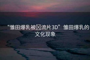 “雛田爆乳被?流片3D”雛田爆乳的文化現(xiàn)象